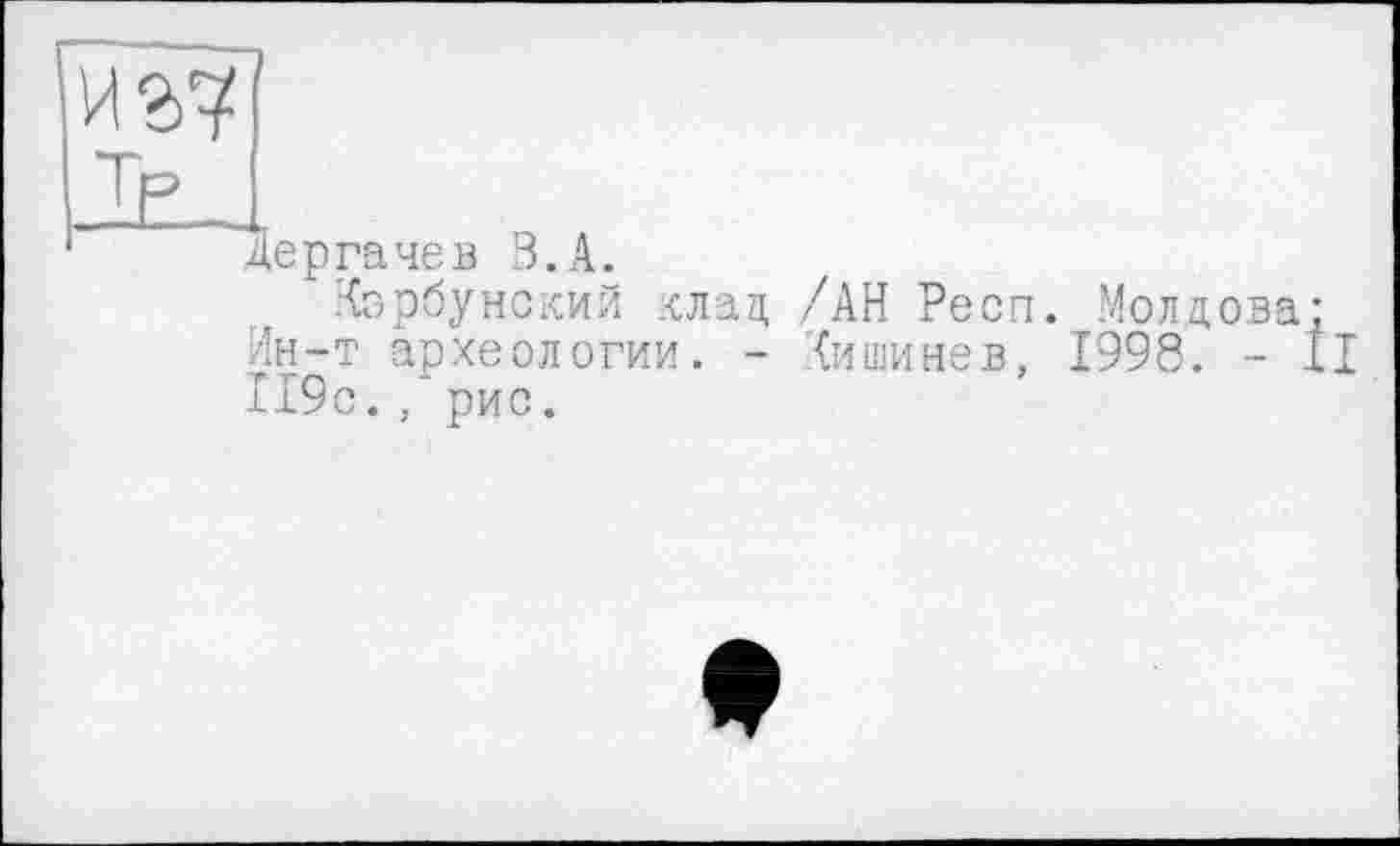 ﻿иг?
.К,
Дергачев В.А.
Корбунский клад /АН Респ. Молдова: Ин-т археологии. - (ишинев, 1998. - II 119с. , рис.